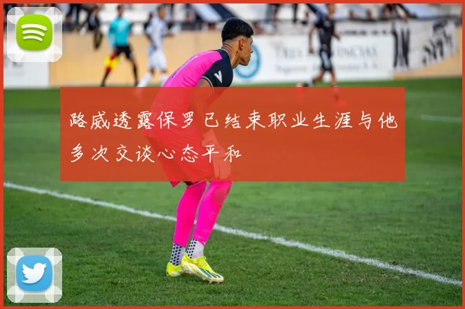 路威透露保罗已结束职业生涯与他多次交谈心态平和