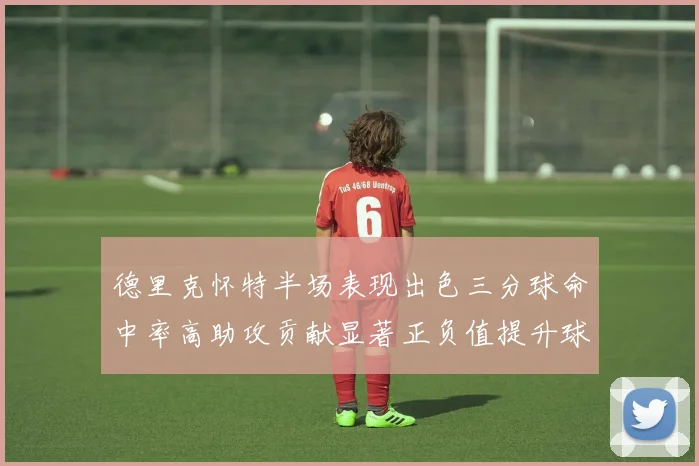 德里克怀特半场表现出色三分球命中率高助攻贡献显著正负值提升球队表现