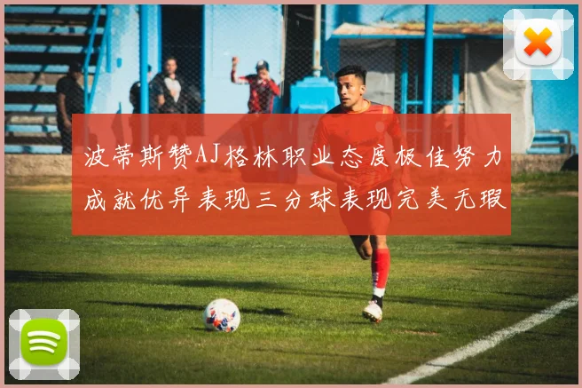 波蒂斯赞AJ格林职业态度极佳努力成就优异表现三分球表现完美无瑕