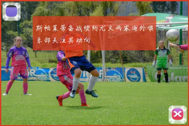 斯帕莱蒂备战续约尤文两家海外俱乐部关注其动向