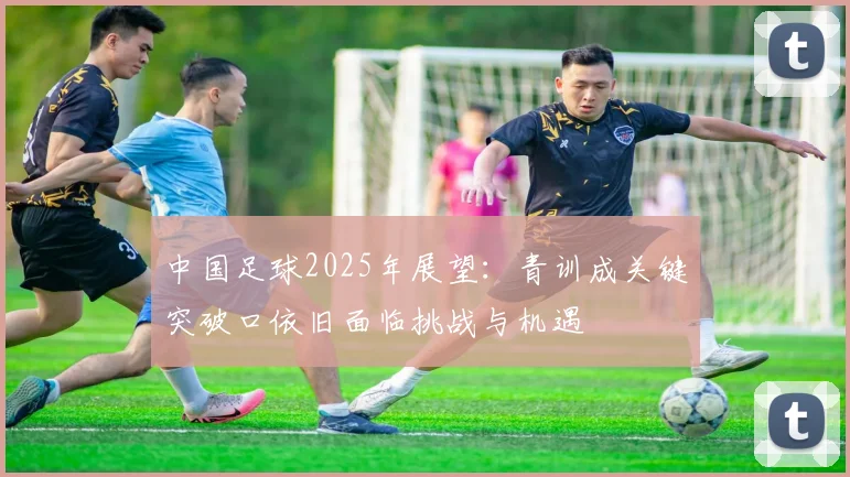 中国足球2025年展望：青训成关键突破口依旧面临挑战与机遇
