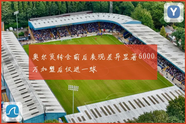 奥尔莫转会前后表现差异显著6000万加盟后仅进一球