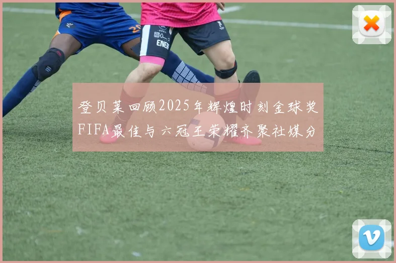登贝莱回顾2025年辉煌时刻金球奖FIFA最佳与六冠王荣耀齐聚社媒分享