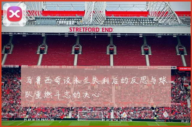 马鲁西奇谈米兰失利后的反思与球队重燃斗志的决心