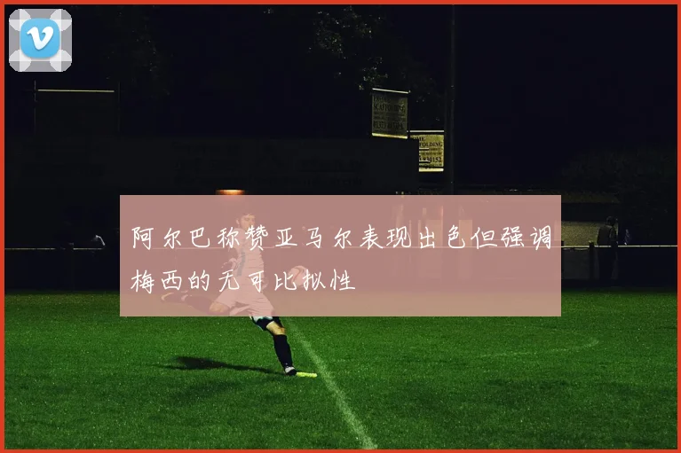 阿尔巴称赞亚马尔表现出色但强调梅西的无可比拟性