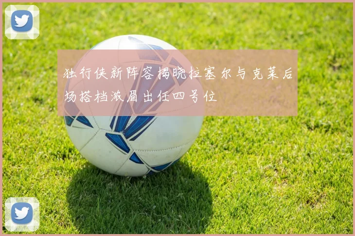 独行侠新阵容揭晓拉塞尔与克莱后场搭档浓眉出任四号位