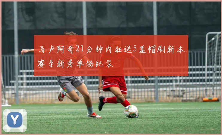 马卢阿奇21分钟内狂送5盖帽刷新本赛季新秀单场纪录
