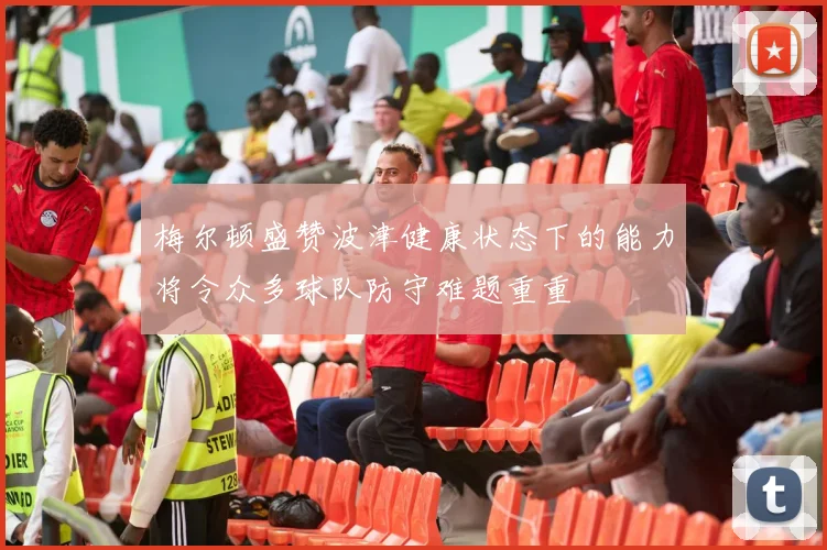梅尔顿盛赞波津健康状态下的能力将令众多球队防守难题重重