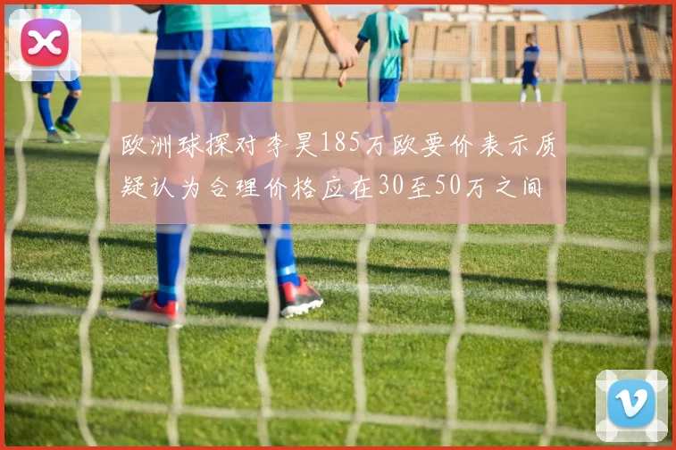 欧洲球探对李昊185万欧要价表示质疑认为合理价格应在30至50万之间