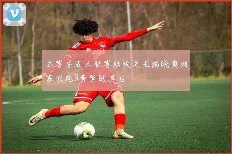 本赛季五大联赛助攻之王揭晓奥利塞领跑B费紧随其后