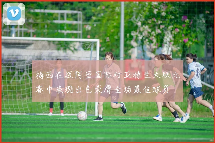 梅西在迈阿密国际对亚特兰大联比赛中表现出色荣膺全场最佳球员