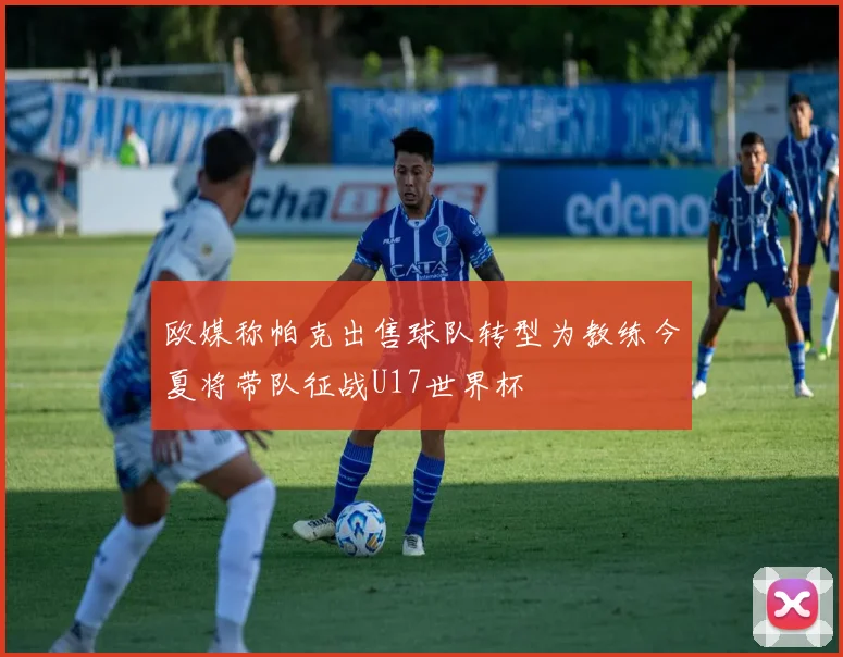 欧媒称帕克出售球队转型为教练今夏将带队征战U17世界杯