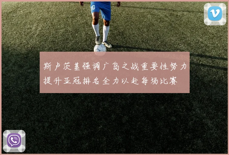斯卢茨基强调广岛之战重要性努力提升亚冠排名全力以赴每场比赛