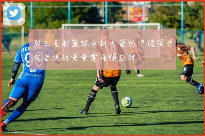 周三竞彩篮球分析火箭防守稳固开拓者挑战重重需谨慎应对
